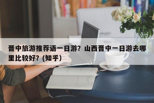 晋中旅游推荐语一日游？山西晋中一日游去哪里比较好？(知乎）