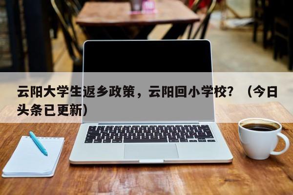 云阳大学生返乡政策，云阳回小学校？（今日头条已更新）