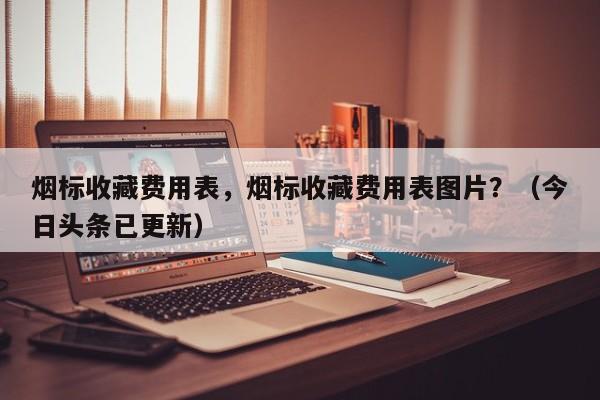 烟标收藏费用表，烟标收藏费用表图片？（今日头条已更新）