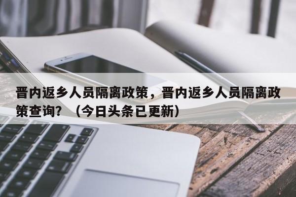 晋内返乡人员隔离政策，晋内返乡人员隔离政策查询？（今日头条已更新）