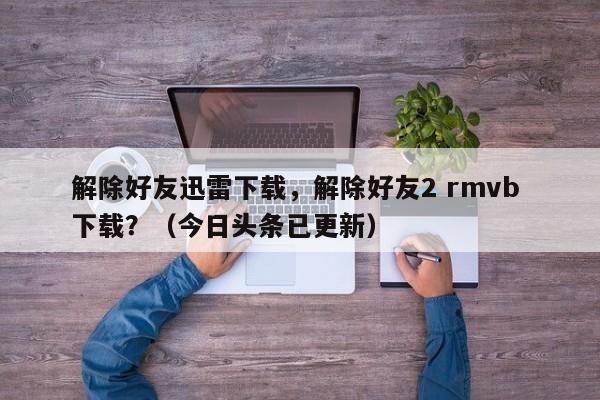 解除好友迅雷下载，解除好友2 rmvb 下载？（今日头条已更新）