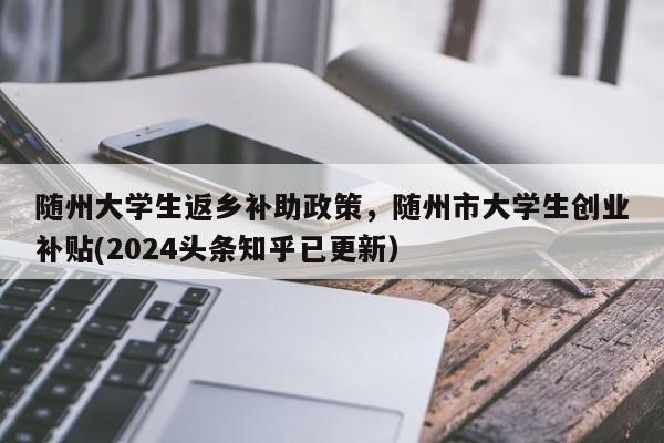 随州大学生返乡补助政策，随州市大学生创业补贴(2024头条知乎已更新）