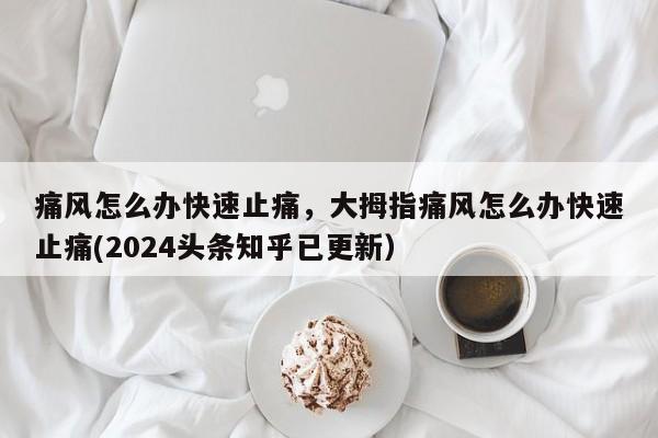 痛风怎么办快速止痛，大拇指痛风怎么办快速止痛(2024头条知乎已更新）