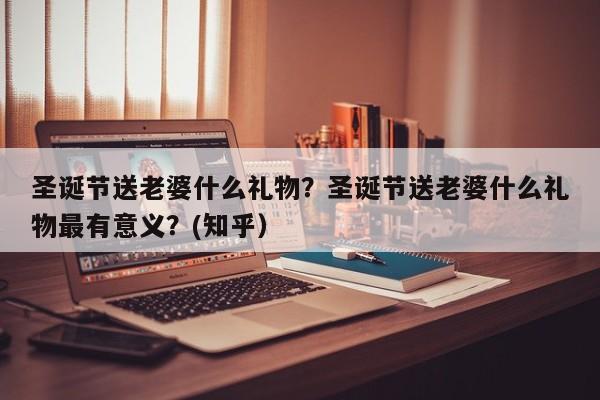 圣诞节送老婆什么礼物？圣诞节送老婆什么礼物最有意义？(知乎）