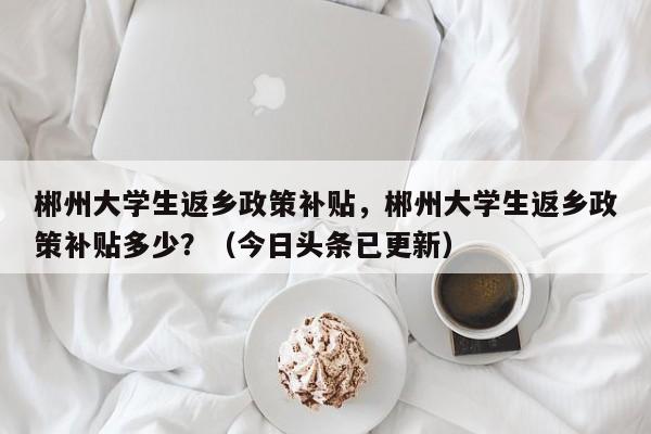 郴州大学生返乡政策补贴，郴州大学生返乡政策补贴多少？（今日头条已更新）