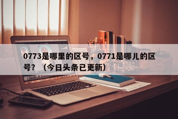 0773是哪里的区号，0771是哪儿的区号？（今日头条已更新）