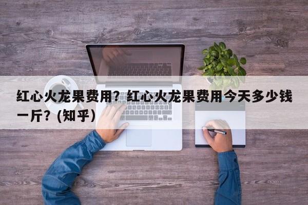 红心火龙果费用？红心火龙果费用今天多少钱一斤？(知乎）