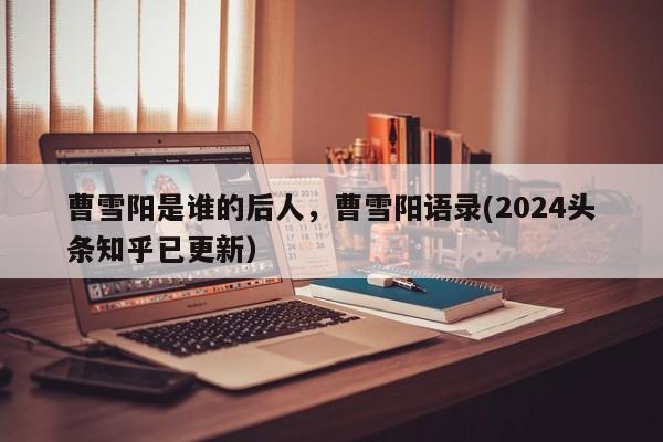 曹雪阳是谁的后人，曹雪阳语录(2024头条知乎已更新）