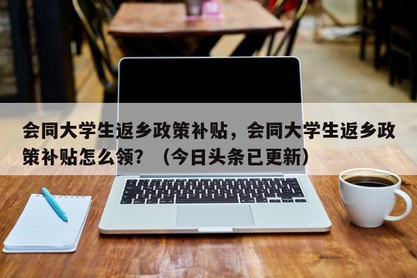 会同大学生返乡政策补贴，会同大学生返乡政策补贴怎么领？（今日头条已更新）