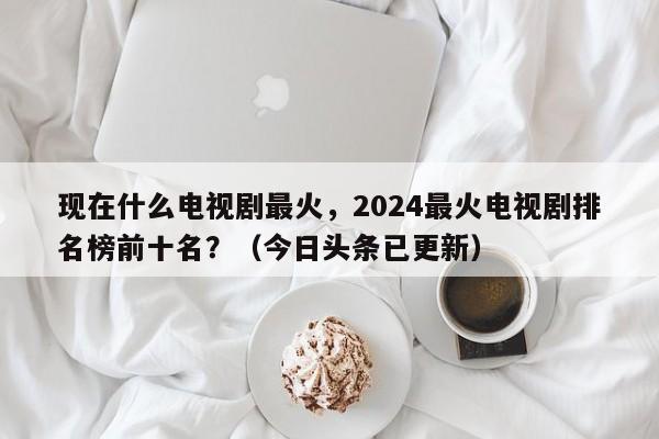 现在什么电视剧最火，2024最火电视剧排名榜前十名？（今日头条已更新）