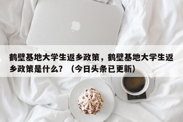 鹤壁基地大学生返乡政策，鹤壁基地大学生返乡政策是什么？（今日头条已更新）