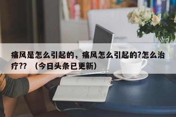 痛风是怎么引起的，痛风怎么引起的?怎么治疗?？（今日头条已更新）