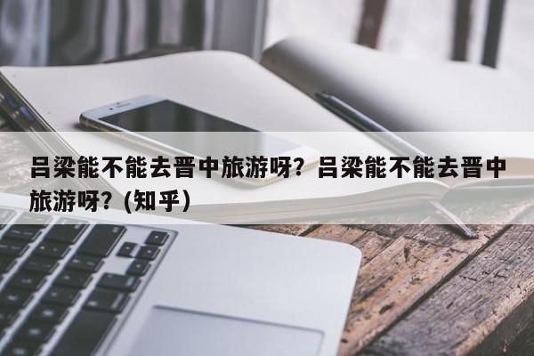 吕梁能不能去晋中旅游呀？吕梁能不能去晋中旅游呀？(知乎）