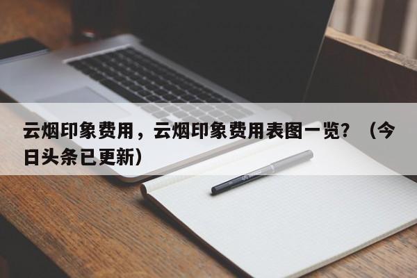 云烟印象费用，云烟印象费用表图一览？（今日头条已更新）