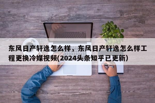 东风日产轩逸怎么样，东风日产轩逸怎么样工程更换冷媒视频(2024头条知乎已更新）