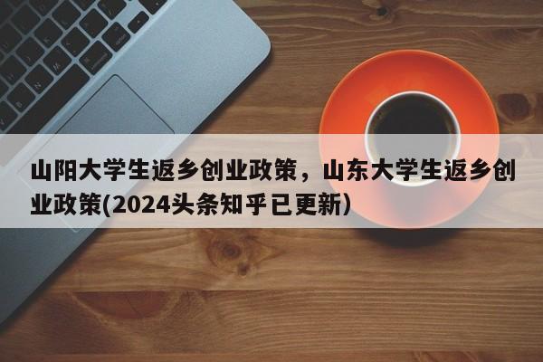 山阳大学生返乡创业政策，山东大学生返乡创业政策(2024头条知乎已更新）