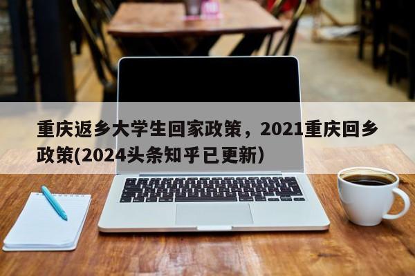 重庆返乡大学生回家政策，2021重庆回乡政策(2024头条知乎已更新）