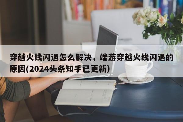 穿越火线闪退怎么解决，端游穿越火线闪退的原因(2024头条知乎已更新）