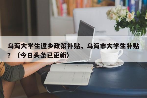 乌海大学生返乡政策补贴，乌海市大学生补贴？（今日头条已更新）