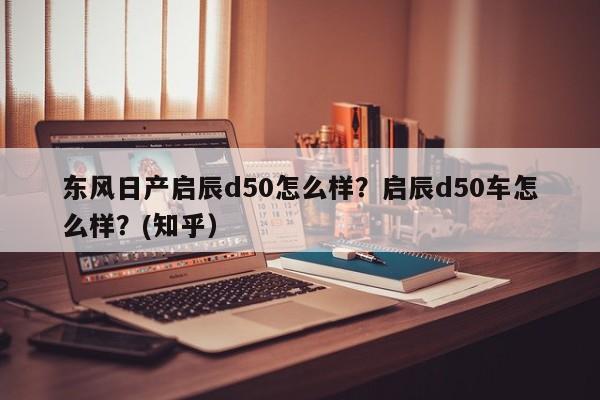 东风日产启辰d50怎么样？启辰d50车怎么样？(知乎）