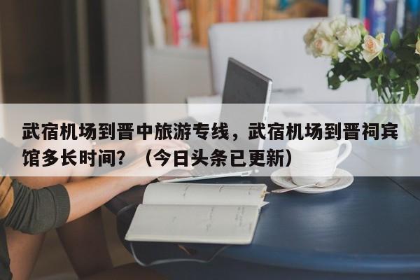 武宿机场到晋中旅游专线，武宿机场到晋祠宾馆多长时间？（今日头条已更新）