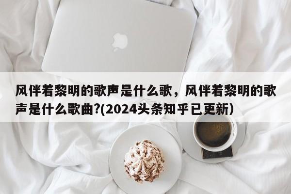 风伴着黎明的歌声是什么歌，风伴着黎明的歌声是什么歌曲?(2024头条知乎已更新）