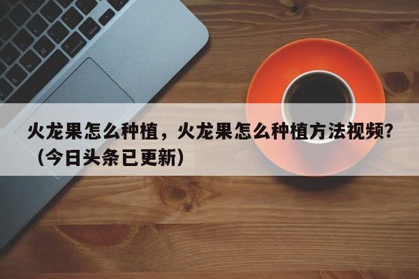 火龙果怎么种植，火龙果怎么种植方法视频？（今日头条已更新）