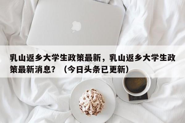 乳山返乡大学生政策最新，乳山返乡大学生政策最新消息？（今日头条已更新）