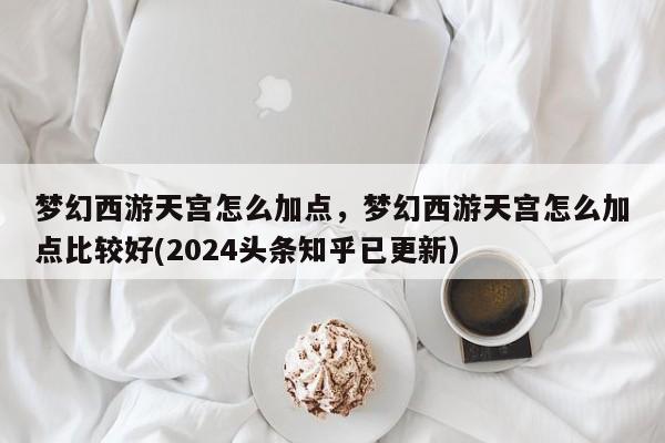 梦幻西游天宫怎么加点，梦幻西游天宫怎么加点比较好(2024头条知乎已更新）