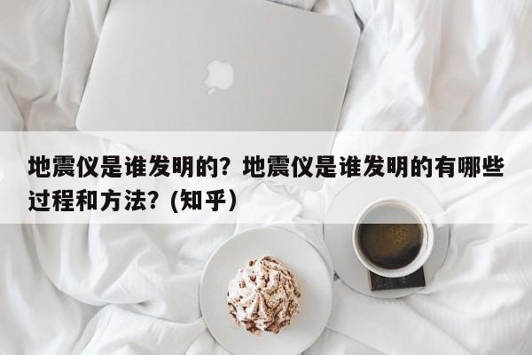 地震仪是谁发明的？地震仪是谁发明的有哪些过程和方法？(知乎）